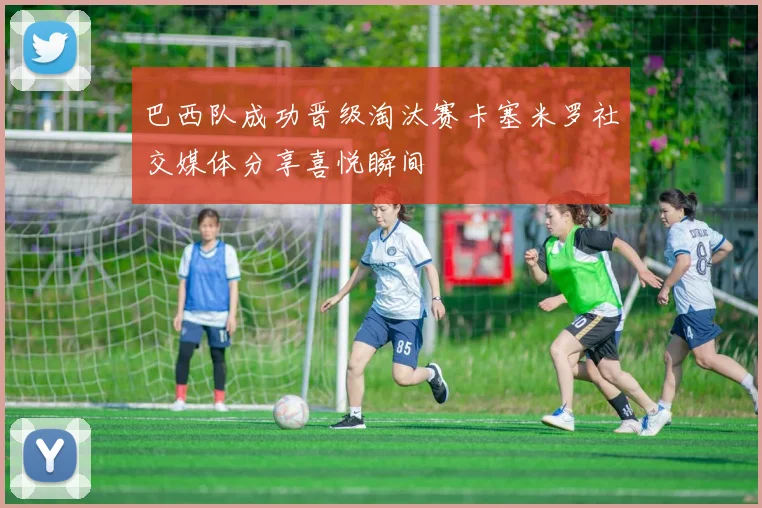 巴西队成功晋级淘汰赛卡塞米罗社交媒体分享喜悦瞬间