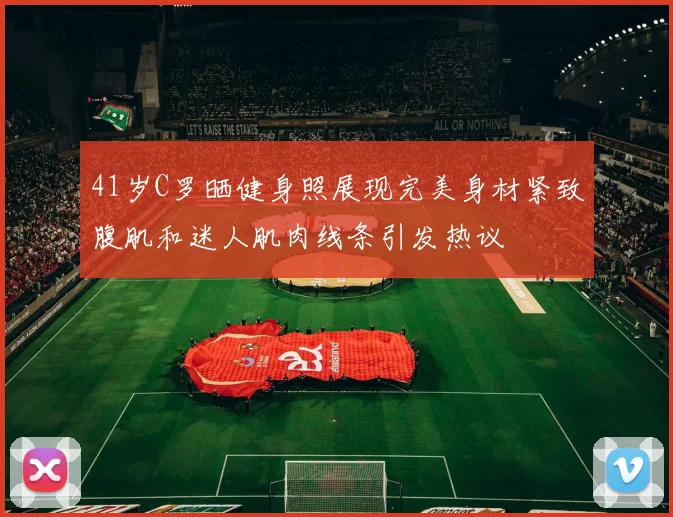 41岁C罗晒健身照展现完美身材紧致腹肌和迷人肌肉线条引发热议
