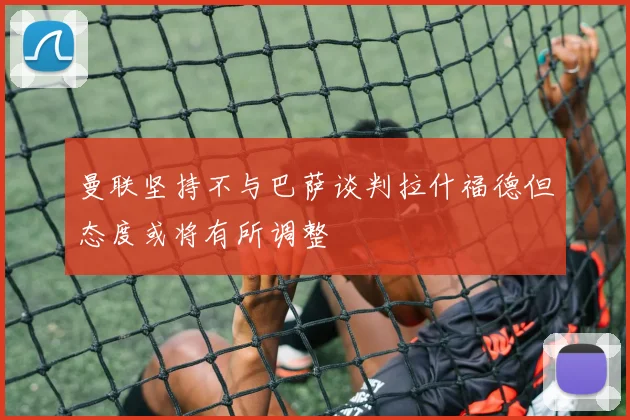 曼联坚持不与巴萨谈判拉什福德但态度或将有所调整