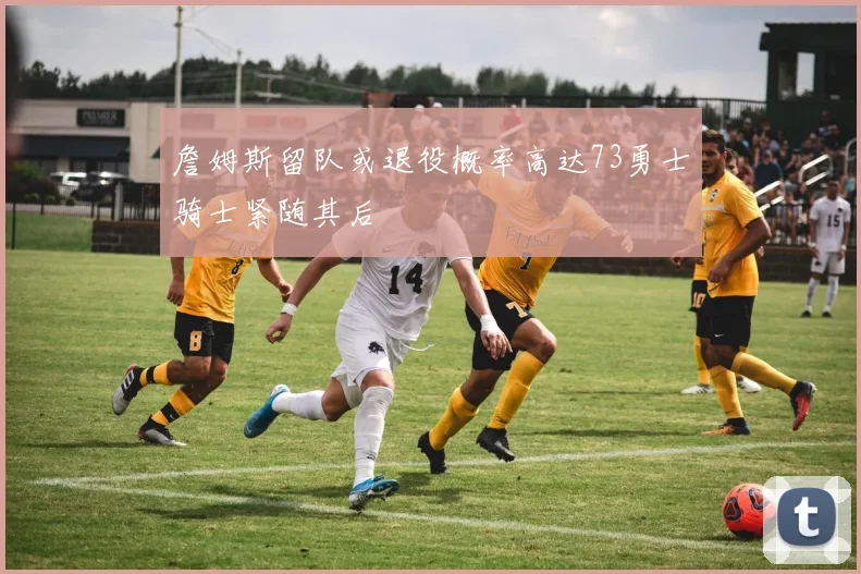 詹姆斯留队或退役概率高达73勇士骑士紧随其后