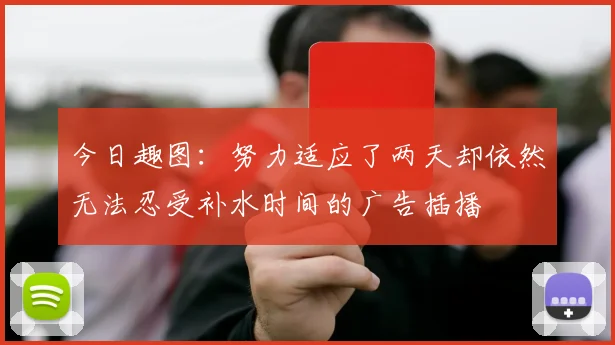 今日趣图：努力适应了两天却依然无法忍受补水时间的广告插播