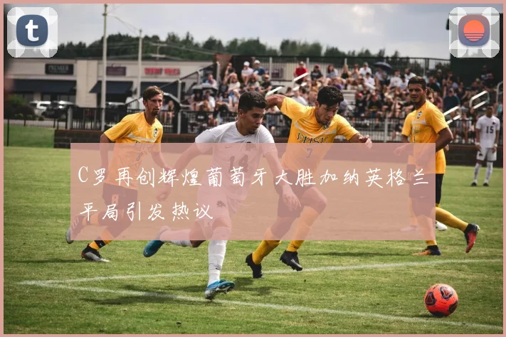 C罗再创辉煌葡萄牙大胜加纳英格兰平局引发热议