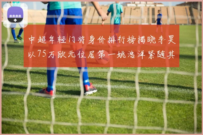 中超年轻门将身价排行榜揭晓李昊以75万欧元位居第一姚浩洋紧随其后