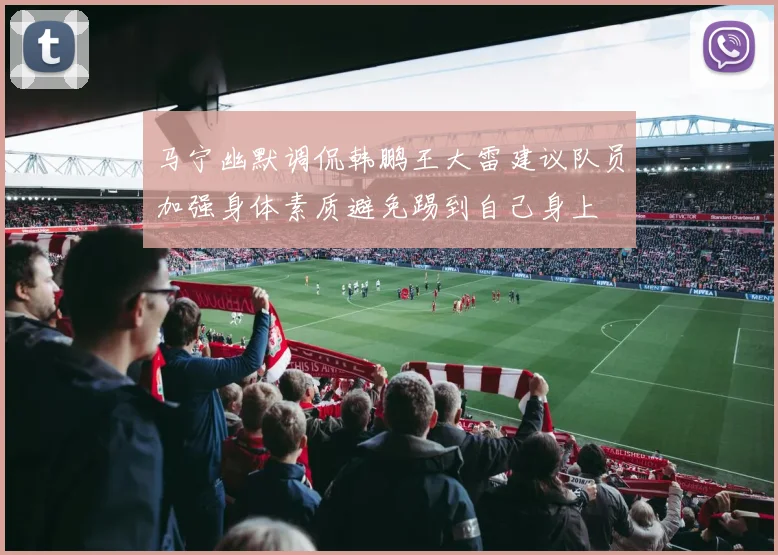马宁幽默调侃韩鹏王大雷建议队员加强身体素质避免踢到自己身上