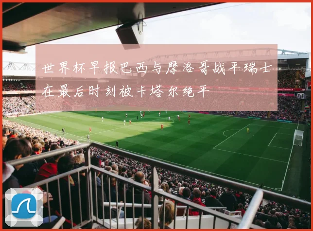 世界杯早报巴西与摩洛哥战平瑞士在最后时刻被卡塔尔绝平