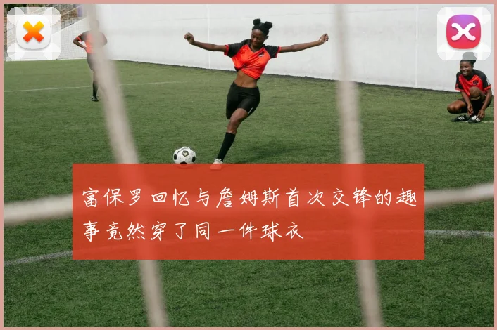 富保罗回忆与詹姆斯首次交锋的趣事竟然穿了同一件球衣