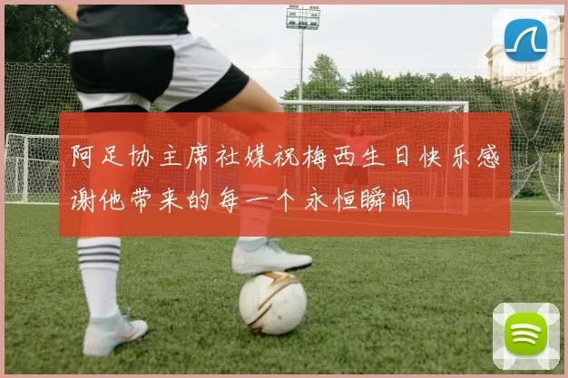 阿足协主席社媒祝梅西生日快乐感谢他带来的每一个永恒瞬间