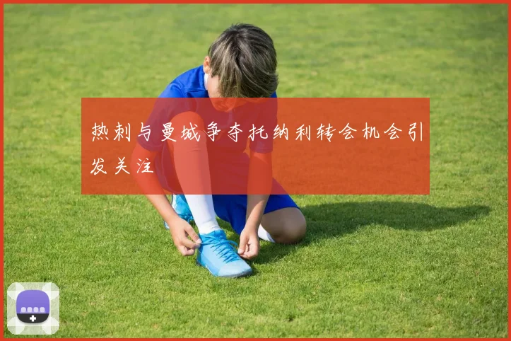 热刺与曼城争夺托纳利转会机会引发关注