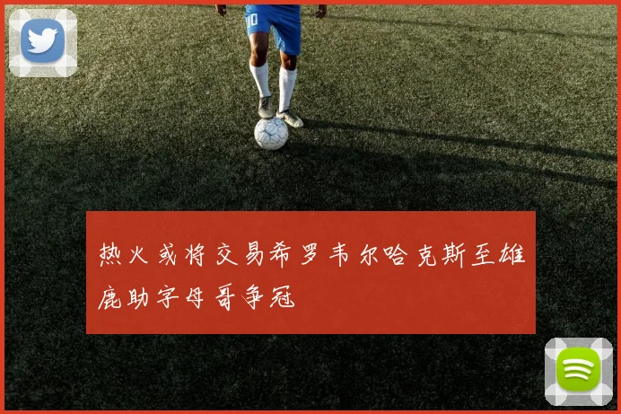 热火或将交易希罗韦尔哈克斯至雄鹿助字母哥争冠