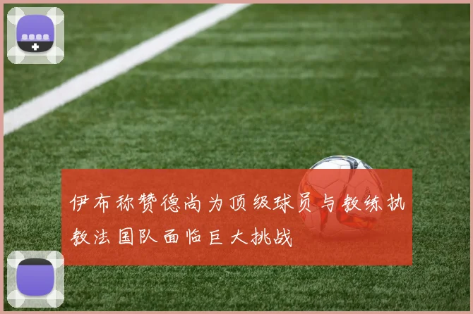 伊布称赞德尚为顶级球员与教练执教法国队面临巨大挑战