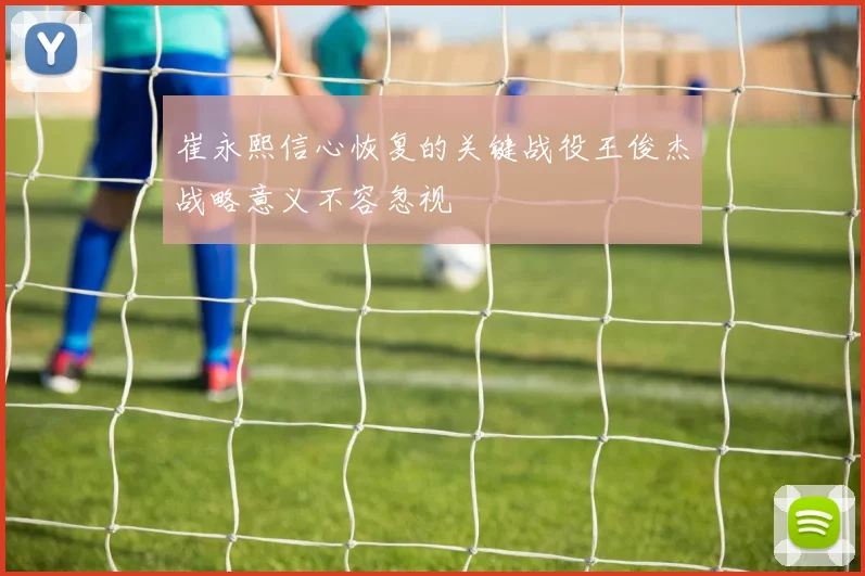 崔永熙信心恢复的关键战役王俊杰战略意义不容忽视