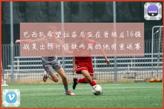 巴西队希望拉菲尼亚在晋级后16强战复出预计伤缺两周的他将重返赛场