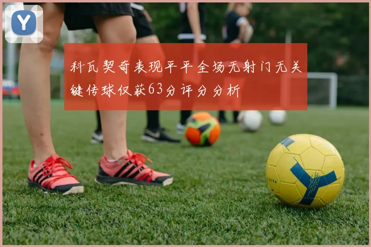 科瓦契奇表现平平全场无射门无关键传球仅获63分评分分析