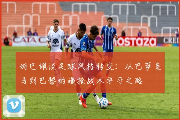 姆巴佩谈足球风格转变：从巴萨皇马到巴黎的逼抢战术学习之路