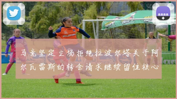 马竞坚定立场拒绝拉波尔塔关于阿尔瓦雷斯的转会请求继续留住核心球员