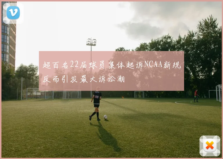 超百名22届球员集体起诉NCAA新规反而引发最大诉讼潮