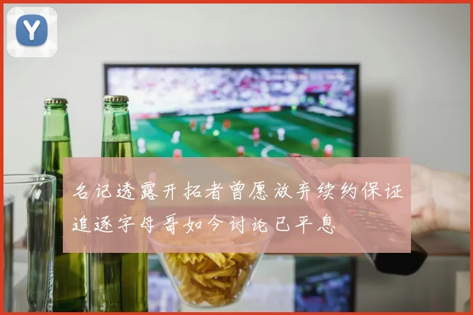 名记透露开拓者曾愿放弃续约保证追逐字母哥如今讨论已平息