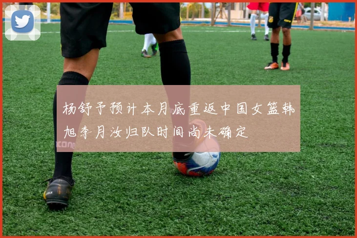 杨舒予预计本月底重返中国女篮韩旭李月汝归队时间尚未确定