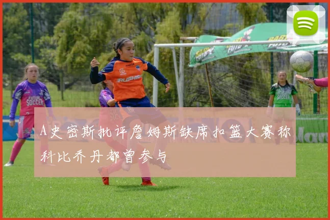 A史密斯批评詹姆斯缺席扣篮大赛称科比乔丹都曾参与