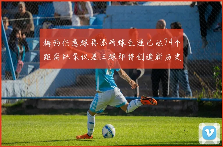 梅西任意球再添两球生涯已达74个距离纪录仅差三球即将创造新历史